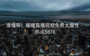 谁懂啊！暖暖直播视频免费太魔性 · 热点5878