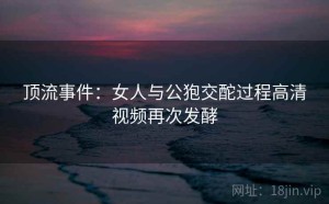 顶流事件：女人与公狍交酡过程高清视频再次发酵
