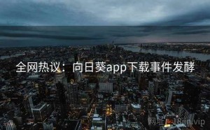 全网热议：向日葵app下载事件发酵