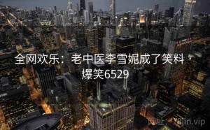 全网欢乐：老中医李雪妮成了笑料 · 爆笑6529