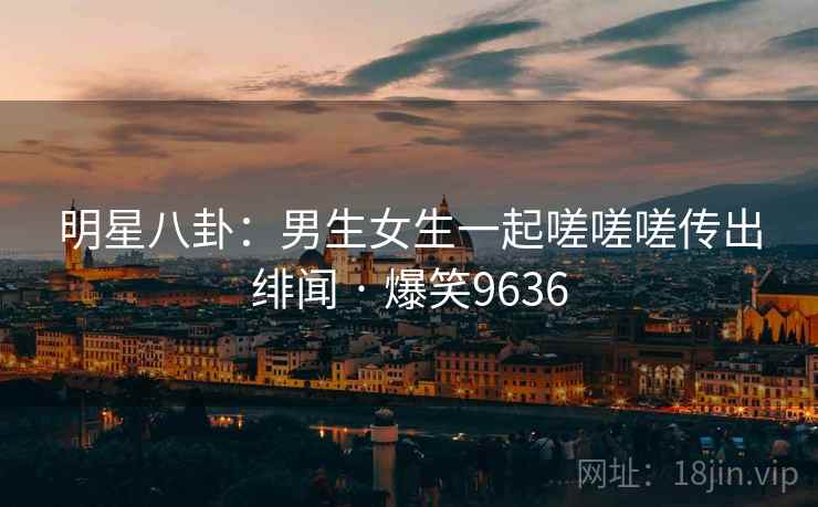 明星八卦:男生女生一起嗟嗟嗟传出绯闻 · 爆笑9636 明星八卦:男生女生一起嗟嗟嗟传出绯闻 · 爆笑9636