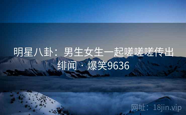 明星八卦:男生女生一起嗟嗟嗟传出绯闻 · 爆笑9636 明星八卦:男生女生一起嗟嗟嗟传出绯闻 · 爆笑9636