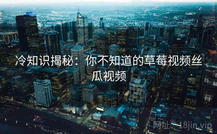 冷知识揭秘:你不知道的草莓视频丝瓜视频 冷知识揭秘:你不知道的草莓视频丝瓜视频