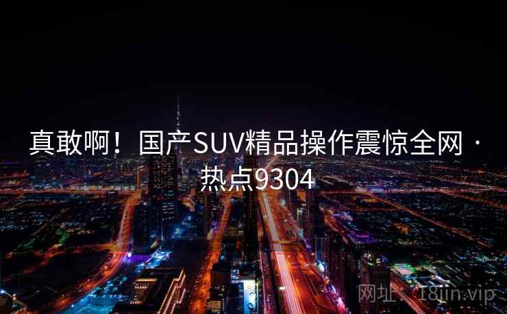 真敢啊!国产SUV精品操作震惊全网 · 热点9304 真敢啊!国产SUV精品操作震惊全网 · 热点9304