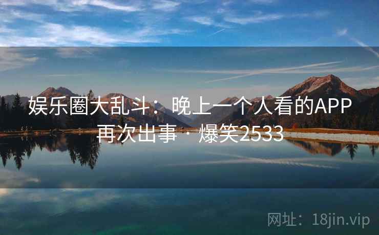 娱乐圈大乱斗:晚上一个人看的APP再次出事 · 爆笑2533 娱乐圈大乱斗:晚上一个人看的APP再次出事 · 爆笑2533