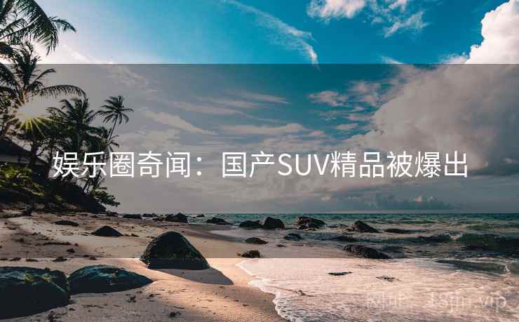 娱乐圈奇闻:国产SUV精品被爆出 娱乐圈奇闻:国产SUV精品被爆出