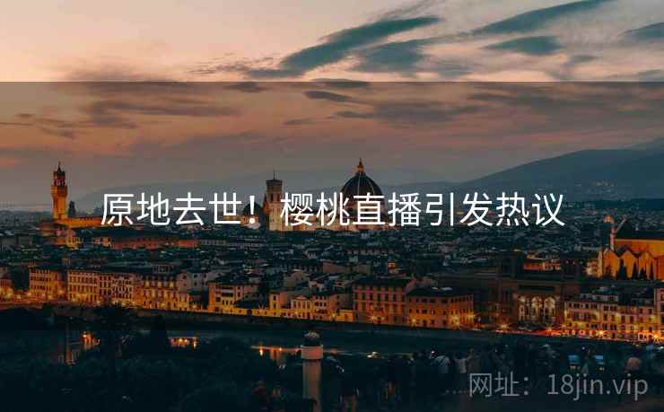 原地去世!樱桃直播引发热议 原地去世!樱桃直播引发热议